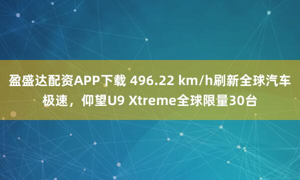 盈盛达配资APP下载 496.22 km/h刷新全球汽车极速，仰望U9 Xtreme全球限量30台
