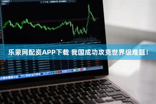 乐蒙网配资APP下载 我国成功攻克世界级难题！