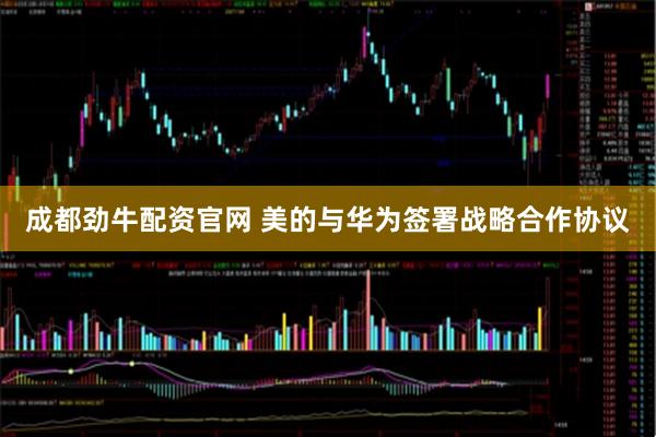 成都劲牛配资官网 美的与华为签署战略合作协议