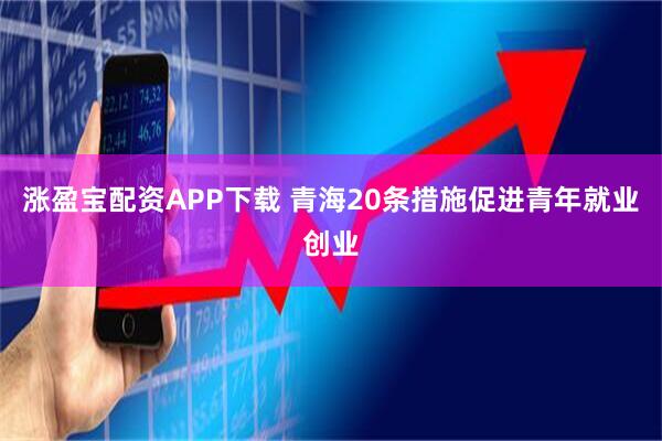 涨盈宝配资APP下载 青海20条措施促进青年就业创业