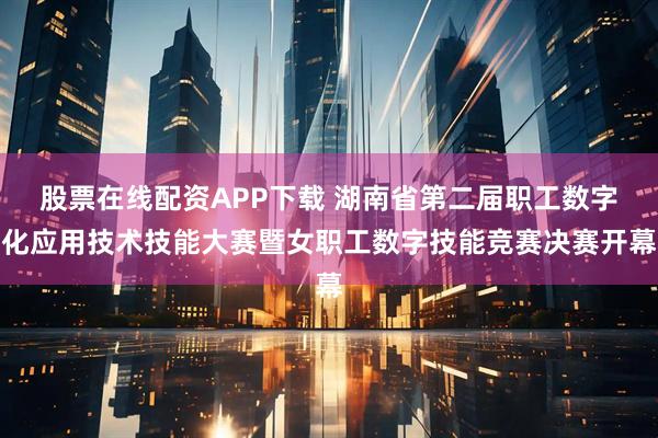 股票在线配资APP下载 湖南省第二届职工数字化应用技术技能大赛暨女职工数字技能竞赛决赛开幕