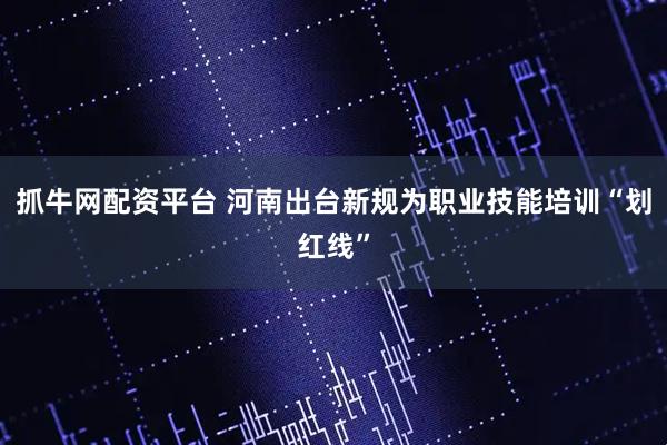抓牛网配资平台 河南出台新规为职业技能培训“划红线”