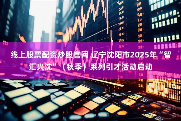 线上股票配资炒股官网 辽宁沈阳市2025年“智汇兴沈”（秋季）系列引才活动启动