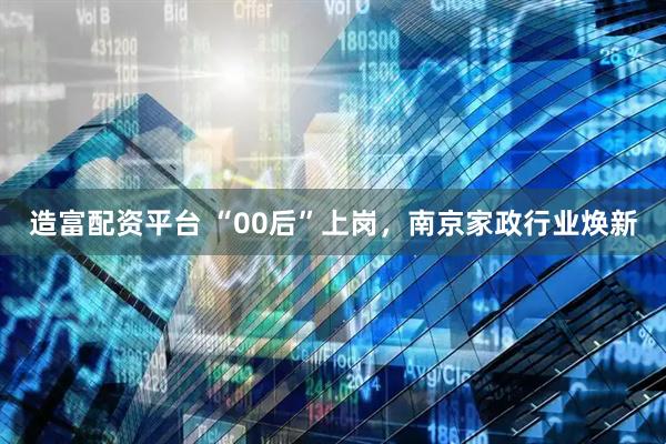 造富配资平台 “00后”上岗，南京家政行业焕新