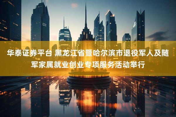华泰证券平台 黑龙江省暨哈尔滨市退役军人及随军家属就业创业专项服务活动举行