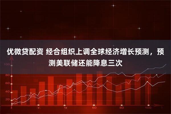 优微贷配资 经合组织上调全球经济增长预测，预测美联储还能降息三次