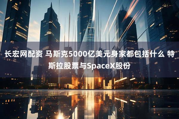 长宏网配资 马斯克5000亿美元身家都包括什么 特斯拉股票与SpaceX股份
