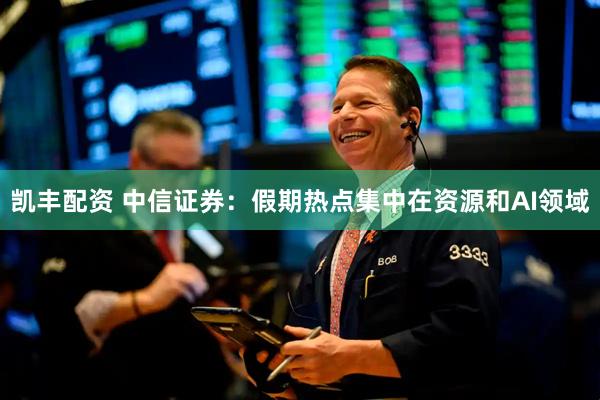 凯丰配资 中信证券：假期热点集中在资源和AI领域