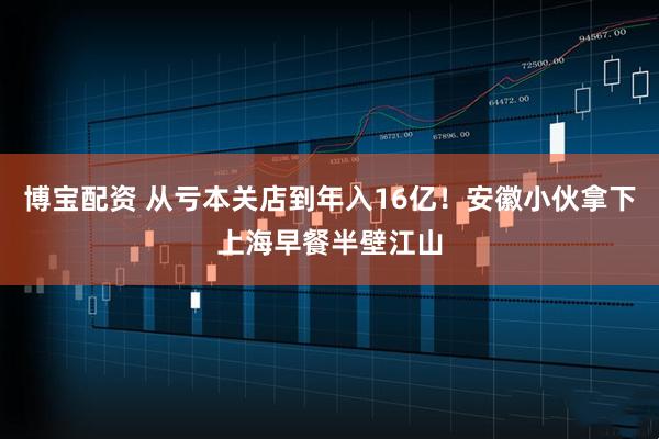 博宝配资 从亏本关店到年入16亿！安徽小伙拿下上海早餐半壁江山