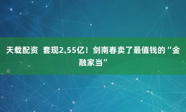 天载配资  套现2.55亿！剑南春卖了最值钱的“金融家当”