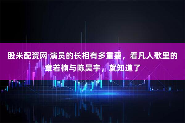 股米配资网 演员的长相有多重要，看凡人歌里的章若楠与陈昊宇，就知道了
