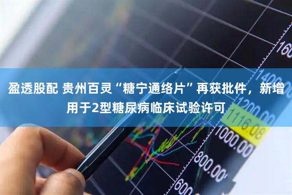 盈透股配 贵州百灵“糖宁通络片”再获批件，新增用于2型糖尿病临床试验许可