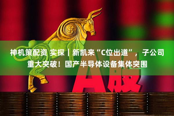 神机策配资 实探｜新凯来“C位出道”，子公司重大突破！国产半导体设备集体突围