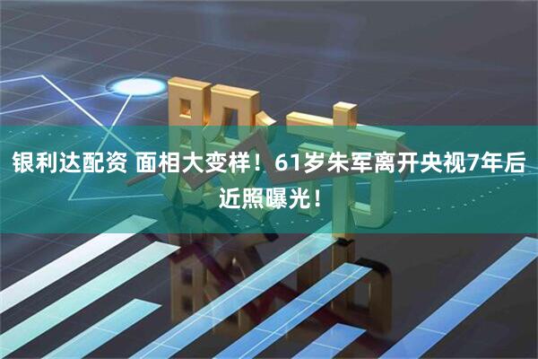 银利达配资 面相大变样！61岁朱军离开央视7年后近照曝光！