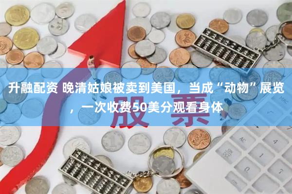 升融配资 晚清姑娘被卖到美国，当成“动物”展览，一次收费50美分观看身体
