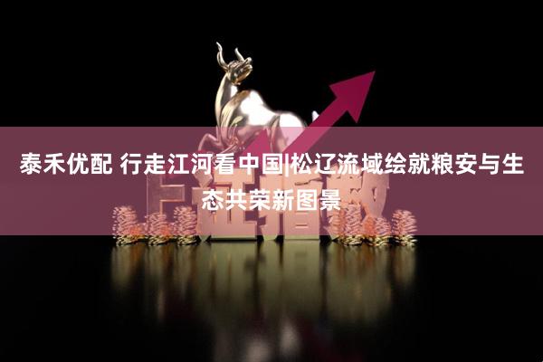 泰禾优配 行走江河看中国|松辽流域绘就粮安与生态共荣新图景