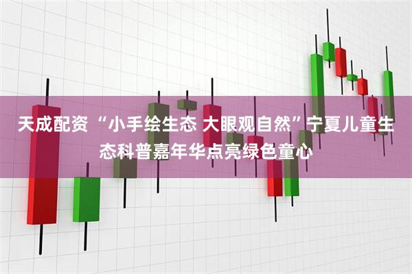 天成配资 “小手绘生态 大眼观自然”宁夏儿童生态科普嘉年华点亮绿色童心