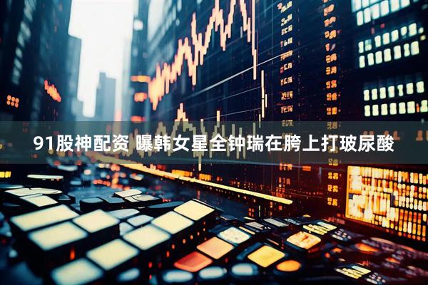 91股神配资 曝韩女星全钟瑞在胯上打玻尿酸