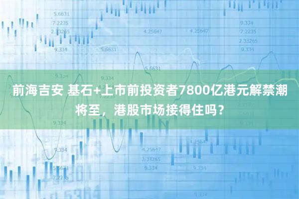 前海吉安 基石+上市前投资者7800亿港元解禁潮将至，港股市场接得住吗？